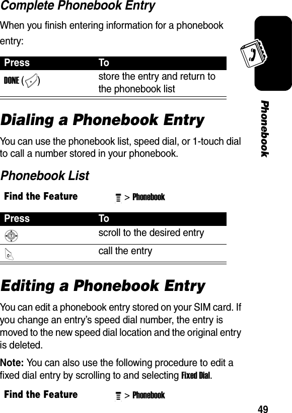 49PhonebookComplete Phonebook EntryWhen you finish entering information for a phonebook entry:Dialing a Phonebook EntryYou can use the phonebook list, speed dial, or 1-touch dial to call a number stored in your phonebook. Phonebook ListEditing a Phonebook EntryYou can edit a phonebook entry stored on your SIM card. If you change an entry’s speed dial number, the entry is moved to the new speed dial location and the original entry is deleted.Note: You can also use the following procedure to edit a fixed dial entry by scrolling to and selecting Fixed Dial.Press ToDONE ()  store the entry and return to the phonebook list Find the Feature&gt; Phonebook Press To scroll to the desired entry call the entry Find the Feature&gt; Phonebook 