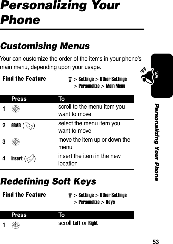 53Personalizing Your PhonePersonalizing Your PhoneCustomising MenusYour can customize the order of the items in your phone’s main menu, depending upon your usage.Redefining Soft KeysFind the Feature&gt; Settings&gt; Other Settings &gt; Personalize&gt; Main Menu Press To1 scroll to the menu item you want to move 2GRAB () select the menu item you want to move 3 move the item up or down the menu 4Insert ()  insert the item in the new location Find the Feature&gt; Settings&gt; Other Settings &gt; Personalize&gt; Keys Press To1 scroll Left or Right 