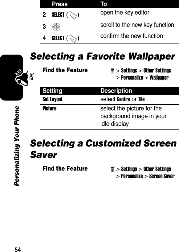 54Personalizing Your PhoneSelecting a Favorite WallpaperSelecting a Customized Screen Saver2SELECT ()  open the key editor 3 scroll to the new key function 4SELECT ()  confirm the new function Find the Feature&gt; Settings&gt; Other Settings &gt; Personalize&gt; Wallpaper Setting DescriptionSet Layout select Centre or Tile Picture select the picture for the background image in your idle display Find the Feature&gt; Settings&gt; Other Settings &gt; Personalize&gt; Screen Saver Press To