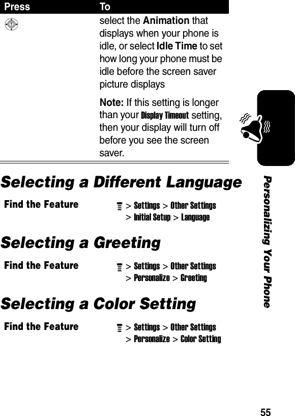 55Personalizing Your PhoneSelecting a Different LanguageSelecting a GreetingSelecting a Color SettingPress To select the Animation that displays when your phone is idle, or select Idle Time to set how long your phone must be idle before the screen saver picture displays Note: If this setting is longer than your Display Timeout setting, then your display will turn off before you see the screen saver.Find the Feature&gt; Settings&gt; Other Settings &gt; Initial Setup&gt; Language Find the Feature&gt; Settings&gt; Other Settings &gt; Personalize&gt; Greeting Find the Feature&gt; Settings&gt; Other Settings &gt; Personalize&gt; Color Setting