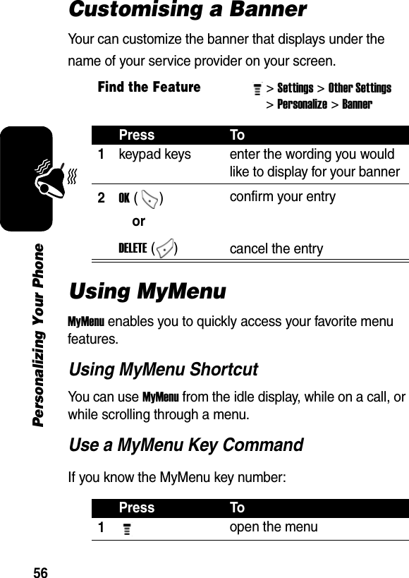 56Personalizing Your PhoneCustomising a BannerYour can customize the banner that displays under the name of your service provider on your screen.Using MyMenuMyMenu enables you to quickly access your favorite menu features. Using MyMenu ShortcutYou can use MyMenu from the idle display, while on a call, or while scrolling through a menu.Use a MyMenu Key CommandIf you know the MyMenu key number:Find the Feature&gt; Settings&gt; Other Settings &gt; Personalize&gt; Banner Press To1keypad keys  enter the wording you would like to display for your banner 2OK ()  confirm your entryorDELETE ()  cancel the entryPress To1 open the menu 