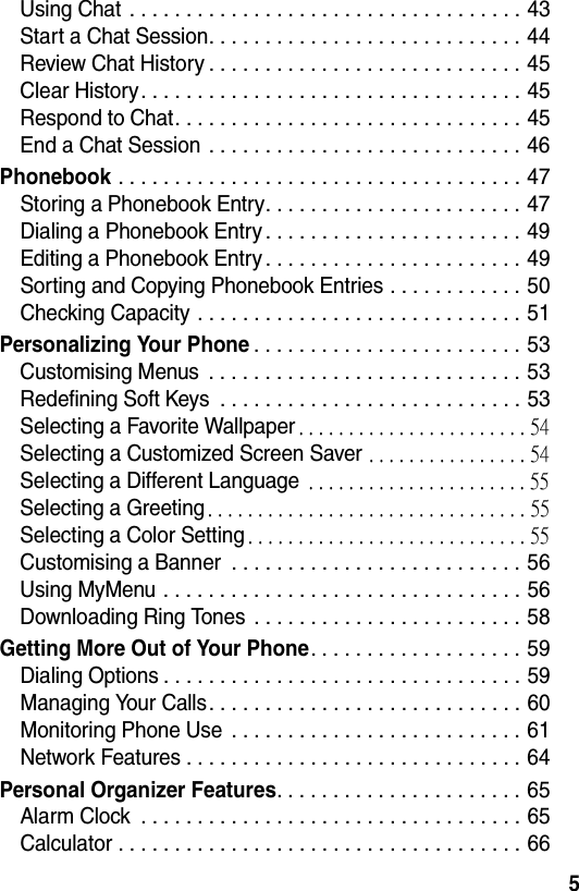  5Using Chat . . . . . . . . . . . . . . . . . . . . . . . . . . . . . . . . . . . 43Start a Chat Session. . . . . . . . . . . . . . . . . . . . . . . . . . . . 44Review Chat History . . . . . . . . . . . . . . . . . . . . . . . . . . . . 45Clear History. . . . . . . . . . . . . . . . . . . . . . . . . . . . . . . . . . 45Respond to Chat. . . . . . . . . . . . . . . . . . . . . . . . . . . . . . . 45End a Chat Session  . . . . . . . . . . . . . . . . . . . . . . . . . . . . 46Phonebook . . . . . . . . . . . . . . . . . . . . . . . . . . . . . . . . . . . . 47Storing a Phonebook Entry. . . . . . . . . . . . . . . . . . . . . . . 47Dialing a Phonebook Entry . . . . . . . . . . . . . . . . . . . . . . . 49Editing a Phonebook Entry . . . . . . . . . . . . . . . . . . . . . . . 49Sorting and Copying Phonebook Entries . . . . . . . . . . . . 50Checking Capacity . . . . . . . . . . . . . . . . . . . . . . . . . . . . . 51Personalizing Your Phone. . . . . . . . . . . . . . . . . . . . . . . . 53Customising Menus  . . . . . . . . . . . . . . . . . . . . . . . . . . . . 53Redefining Soft Keys  . . . . . . . . . . . . . . . . . . . . . . . . . . . 53Selecting a Favorite Wallpaper. . . . . . . . . . . . . . . . . . . . . . . 54Selecting a Customized Screen Saver . . . . . . . . . . . . . . . . 54Selecting a Different Language . . . . . . . . . . . . . . . . . . . . . . 55Selecting a Greeting. . . . . . . . . . . . . . . . . . . . . . . . . . . . . . . . 55Selecting a Color Setting. . . . . . . . . . . . . . . . . . . . . . . . . . . . 55Customising a Banner  . . . . . . . . . . . . . . . . . . . . . . . . . . 56Using MyMenu . . . . . . . . . . . . . . . . . . . . . . . . . . . . . . . . 56Downloading Ring Tones  . . . . . . . . . . . . . . . . . . . . . . . . 58Getting More Out of Your Phone. . . . . . . . . . . . . . . . . . . 59Dialing Options . . . . . . . . . . . . . . . . . . . . . . . . . . . . . . . . 59Managing Your Calls. . . . . . . . . . . . . . . . . . . . . . . . . . . . 60Monitoring Phone Use  . . . . . . . . . . . . . . . . . . . . . . . . . . 61Network Features . . . . . . . . . . . . . . . . . . . . . . . . . . . . . . 64Personal Organizer Features. . . . . . . . . . . . . . . . . . . . . . 65Alarm Clock  . . . . . . . . . . . . . . . . . . . . . . . . . . . . . . . . . . 65Calculator . . . . . . . . . . . . . . . . . . . . . . . . . . . . . . . . . . . . 66