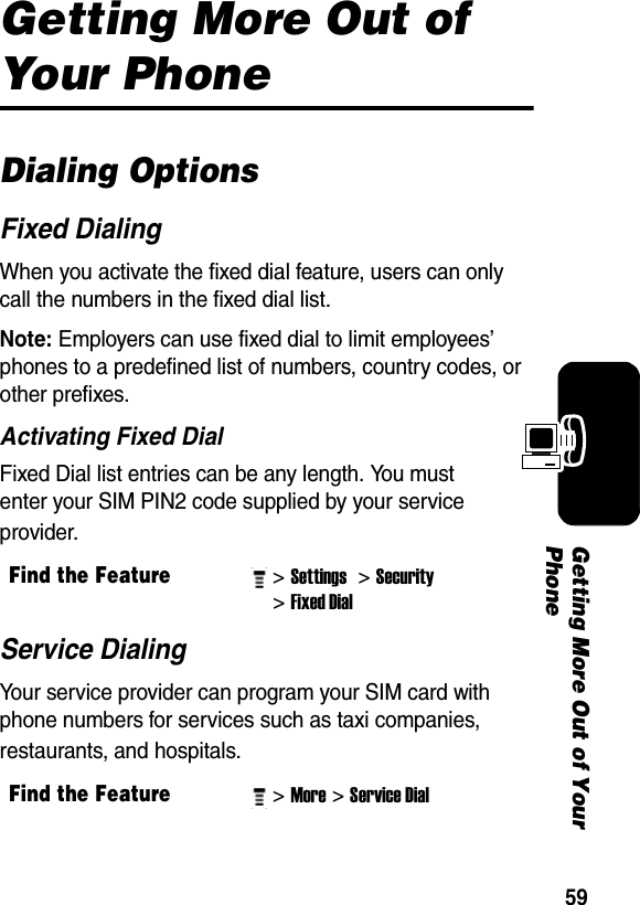 59Getting More Out of Your PhoneGetting More Out of Your PhoneDialing OptionsFixed DialingWhen you activate the fixed dial feature, users can only call the numbers in the fixed dial list.Note: Employers can use fixed dial to limit employees’ phones to a predefined list of numbers, country codes, or other prefixes.Activating Fixed DialFixed Dial list entries can be any length. You must enter your SIM PIN2 code supplied by your service provider.Service DialingYour service provider can program your SIM card with phone numbers for services such as taxi companies, restaurants, and hospitals.Find the Feature&gt; Settings &gt; Security &gt; Fixed Dial Find the Feature&gt; More&gt; Service Dial 