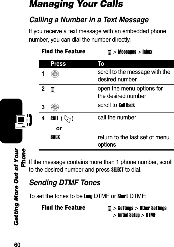 60Getting More Out of YourPhoneManaging Your CallsCalling a Number in a Text MessageIf you receive a text message with an embedded phone number, you can dial the number directly.If the message contains more than 1 phone number, scroll to the desired number and press SELECT to dial.Sending DTMF TonesTo set the tones to be Long DTMF or Short DTMF:Find the Feature&gt; Messages&gt; Inbox Press To1 scroll to the message with the desired number 2 open the menu options for the desired number 3 scroll to Call Back 4CALL ()  call the number orBACKreturn to the last set of menu options Find the Feature&gt; Settings&gt; Other Settings &gt; Initial Setup&gt; DTMF 