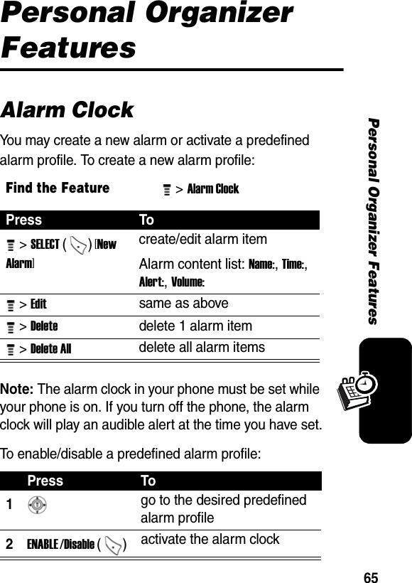 65Personal Organizer FeaturesPersonal Organizer FeaturesAlarm ClockYou may create a new alarm or activate a predefined alarm profile. To create a new alarm profile:Note: The alarm clock in your phone must be set while your phone is on. If you turn off the phone, the alarm clock will play an audible alert at the time you have set.To enable/disable a predefined alarm profile:Find the Feature&gt; Alarm Clock Press To &gt; SELECT () [New Alarm] create/edit alarm itemAlarm content list: Name:, Time:, Alert:, Volume:  &gt; Edit same as above  &gt; Delete delete 1 alarm item &gt; Delete All delete all alarm items Press To1 go to the desired predefined alarm profile 2ENABLE /Disable ()  activate the alarm clock