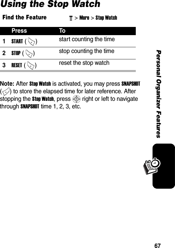 67Personal Organizer FeaturesUsing the Stop WatchNote: After Stop Watch is activated, you may press SNAPSHOT ( ) to store the elapsed time for later reference. After stopping the Stop Watch, press   right or left to navigate through SNAPSHOT time 1, 2, 3, etc. Find the Feature&gt; More &gt; Stop Watch Press To1START ()  start counting the time 2STOP ()  stop counting the time 3RESET ()  reset the stop watch 