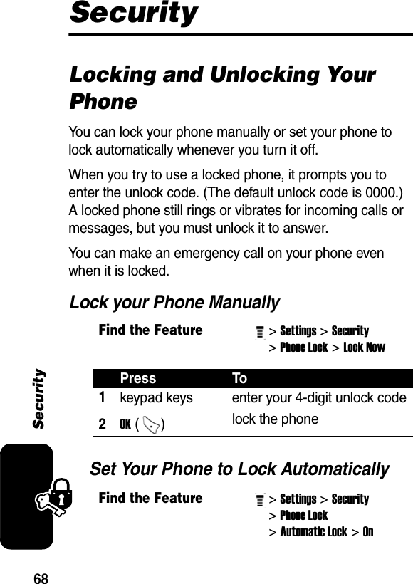 68SecuritySecurityLocking and Unlocking Your PhoneYou can lock your phone manually or set your phone to lock automatically whenever you turn it off.When you try to use a locked phone, it prompts you to enter the unlock code. (The default unlock code is 0000.) A locked phone still rings or vibrates for incoming calls or messages, but you must unlock it to answer.You can make an emergency call on your phone even when it is locked.Lock your Phone ManuallySet Your Phone to Lock AutomaticallyFind the Feature&gt; Settings&gt; Security &gt; Phone Lock&gt; Lock Now Press To1keypad keys  enter your 4-digit unlock code2OK ()  lock the phoneFind the Feature&gt; Settings&gt; Security &gt; Phone Lock &gt; Automatic Lock&gt; On 