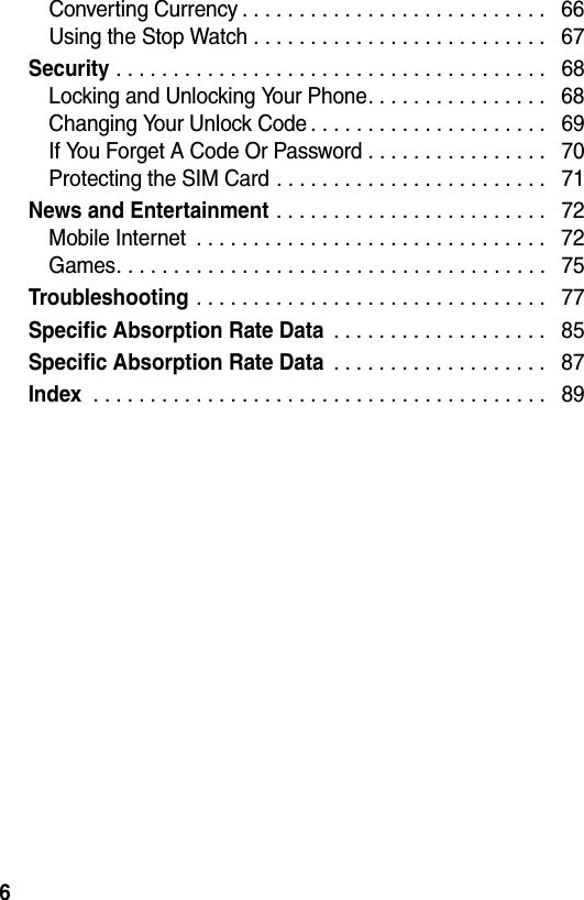  6Converting Currency . . . . . . . . . . . . . . . . . . . . . . . . . . .   66Using the Stop Watch . . . . . . . . . . . . . . . . . . . . . . . . . .   67Security . . . . . . . . . . . . . . . . . . . . . . . . . . . . . . . . . . . . . .   68Locking and Unlocking Your Phone. . . . . . . . . . . . . . . .   68Changing Your Unlock Code . . . . . . . . . . . . . . . . . . . . .   69If You Forget A Code Or Password . . . . . . . . . . . . . . . .   70Protecting the SIM Card . . . . . . . . . . . . . . . . . . . . . . . .   71News and Entertainment . . . . . . . . . . . . . . . . . . . . . . . .   72Mobile Internet  . . . . . . . . . . . . . . . . . . . . . . . . . . . . . . .   72Games. . . . . . . . . . . . . . . . . . . . . . . . . . . . . . . . . . . . . .   75Troubleshooting . . . . . . . . . . . . . . . . . . . . . . . . . . . . . . .   77Specific Absorption Rate Data . . . . . . . . . . . . . . . . . . .   85Specific Absorption Rate Data . . . . . . . . . . . . . . . . . . .   87Index . . . . . . . . . . . . . . . . . . . . . . . . . . . . . . . . . . . . . . . .   89
