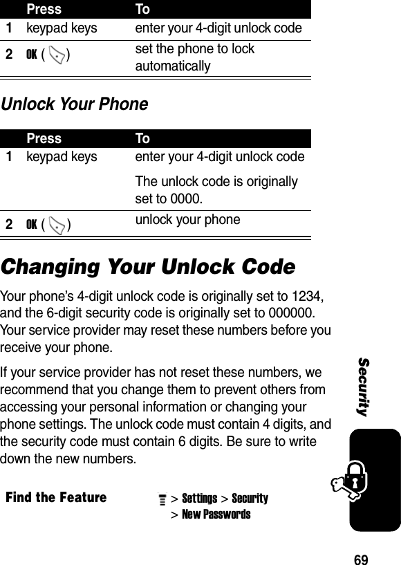 69SecurityUnlock Your PhoneChanging Your Unlock CodeYour phone’s 4-digit unlock code is originally set to 1234, and the 6-digit security code is originally set to 000000. Your service provider may reset these numbers before you receive your phone.If your service provider has not reset these numbers, we recommend that you change them to prevent others from accessing your personal information or changing your phone settings. The unlock code must contain 4 digits, and the security code must contain 6 digits. Be sure to write down the new numbers.Press To1keypad keys  enter your 4-digit unlock code 2OK ()  set the phone to lock automatically Press To1keypad keys  enter your 4-digit unlock codeThe unlock code is originally set to 0000. 2OK ()  unlock your phoneFind the Feature&gt; Settings&gt; Security &gt; New Passwords 