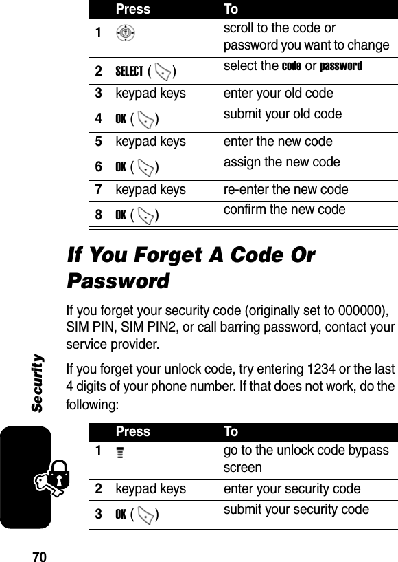 70SecurityIf You Forget A Code Or PasswordIf you forget your security code (originally set to 000000), SIM PIN, SIM PIN2, or call barring password, contact your service provider.If you forget your unlock code, try entering 1234 or the last 4 digits of your phone number. If that does not work, do the following: Press To1 scroll to the code or password you want to change 2SELECT ()  select the code or password 3keypad keys  enter your old code 4OK ()  submit your old code 5keypad keys  enter the new code 6OK ()  assign the new code 7keypad keys  re-enter the new code 8OK ()  confirm the new code Press To1 go to the unlock code bypass screen 2keypad keys  enter your security code 3OK ()  submit your security code