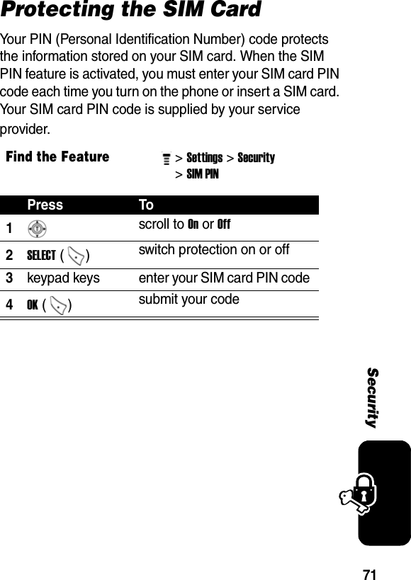 71SecurityProtecting the SIM CardYour PIN (Personal Identification Number) code protects the information stored on your SIM card. When the SIM PIN feature is activated, you must enter your SIM card PIN code each time you turn on the phone or insert a SIM card. Your SIM card PIN code is supplied by your service provider.Find the Feature&gt; Settings&gt; Security &gt; SIM PIN Press To1 scroll to On or Off 2SELECT ()  switch protection on or off 3keypad keys  enter your SIM card PIN code 4OK () submit your code 