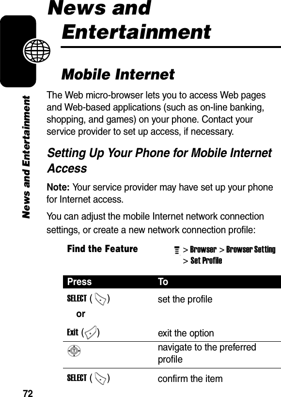 72News and EntertainmentNews and EntertainmentMobile InternetThe Web micro-browser lets you to access Web pages and Web-based applications (such as on-line banking, shopping, and games) on your phone. Contact your service provider to set up access, if necessary.Setting Up Your Phone for Mobile Internet AccessNote: Your service provider may have set up your phone for Internet access.You can adjust the mobile Internet network connection settings, or create a new network connection profile:Find the Feature&gt; Browser&gt; Browser Setting &gt; Set Profile Press ToSELECT ()  set the profileorExit ()  exit the option navigate to the preferred profileSELECT ()  confirm the item