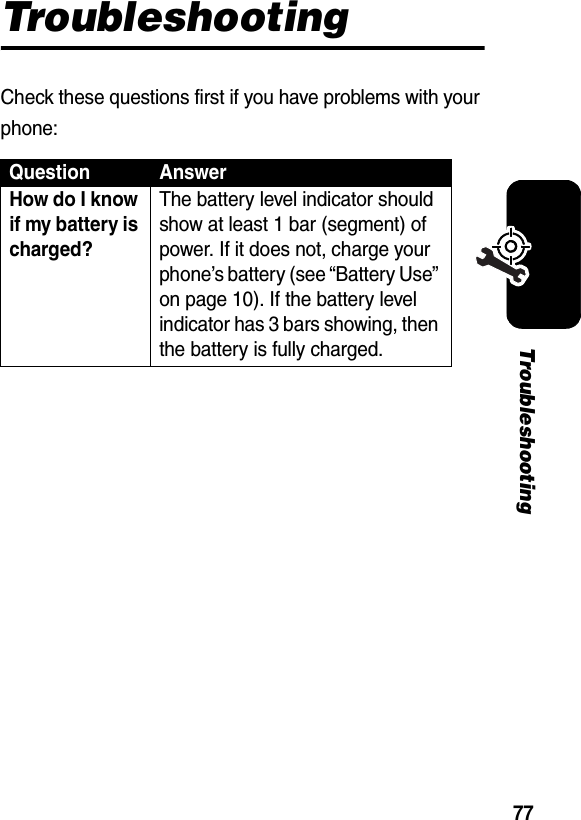 77TroubleshootingTroubleshootingCheck these questions first if you have problems with your phone:Question AnswerHow do I know if my battery is charged? The battery level indicator should show at least 1 bar (segment) of power. If it does not, charge your phone’s battery (see “Battery Use” on page 10). If the battery level indicator has 3 bars showing, then the battery is fully charged. 