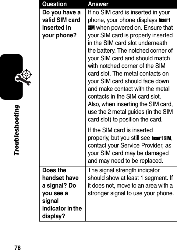 78TroubleshootingDo you have a valid SIM card inserted in your phone? If no SIM card is inserted in your phone, your phone displays Insert SIM when powered on. Ensure that your SIM card is properly inserted in the SIM card slot underneath the battery. The notched corner of your SIM card and should match with notched corner of the SIM card slot. The metal contacts on your SIM card should face down and make contact with the metal contacts in the SIM card slot. Also, when inserting the SIM card, use the 2 metal guides (in the SIM card slot) to position the card. If the SIM card is inserted properly, but you still see Insert SIM, contact your Service Provider, as your SIM card may be damaged and may need to be replaced. Does the handset have a signal? Do you see a signal indicator in the display? The signal strength indicator should show at least 1 segment. If it does not, move to an area with a stronger signal to use your phone.Question Answer