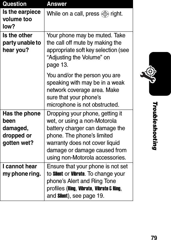 79TroubleshootingIs the earpiece volume too low? While on a call, press   right. Is the other party unable to hear you? Your phone may be muted. Take the call off mute by making the appropriate soft key selection (see “Adjusting the Volume” on page 13.You and/or the person you are speaking with may be in a weak network coverage area. Make sure that your phone’s microphone is not obstructed. Has the phone been damaged, dropped or gotten wet? Dropping your phone, getting it wet, or using a non-Motorola battery charger can damage the phone. The phone’s limited warranty does not cover liquid damage or damage caused from using non-Motorola accessories. I cannot hear my phone ring. Ensure that your phone is not set to Silent or Vibrate. To change your phone’s Alert and Ring Tone profiles (Ring, Vibrate, Vibrate &amp; Ring, and Silent), see page 19. Question Answer