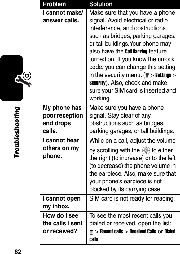 82TroubleshootingI cannot make/answer calls. Make sure that you have a phone signal. Avoid electrical or radio interference, and obstructions such as bridges, parking garages, or tall buildings.Your phone may also have the Call Barring feature turned on. If you know the unlock code, you can change this setting in the security menu. ( &gt; Settings &gt; Security). Also, check and make sure your SIM card is inserted and working. My phone has poor reception and drops calls. Make sure you have a phone signal. Stay clear of any obstructions such as bridges, parking garages, or tall buildings. I cannot hear others on my phone. While on a call, adjust the volume by scrolling with the   to either the right (to increase) or to the left (to decrease) the phone volume in the earpiece. Also, make sure that your phone’s earpiece is not blocked by its carrying case. I cannot open my inbox. SIM card is not ready for reading. How do I see the calls I sent or received? To see the most recent calls you dialed or received, open the list: &gt; Recent calls &gt; Received Calls or Dialed calls. Problem Solution