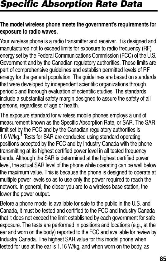  85Specific Absorption Rate DataThe model wireless phone meets the government’s requirements for exposure to radio waves. Your wireless phone is a radio transmitter and receiver. It is designed and manufactured not to exceed limits for exposure to radio frequency (RF) energy set by the Federal Communications Commission (FCC) of the U.S. Government and by the Canadian regulatory authorities. These limits are part of comprehensive guidelines and establish permitted levels of RF energy for the general population. The guidelines are based on standards that were developed by independent scientific organizations through periodic and thorough evaluation of scientific studies. The standards include a substantial safety margin designed to assure the safety of all persons, regardless of age or health.The exposure standard for wireless mobile phones employs a unit of measurement known as the Specific Absorption Rate, or SAR. The SAR limit set by the FCC and by the Canadian regulatory authorities is 1.6 W/kg.1 Tests for SAR are conducted using standard operating positions accepted by the FCC and by Industry Canada with the phone transmitting at its highest certified power level in all tested frequency bands. Although the SAR is determined at the highest certified power level, the actual SAR level of the phone while operating can be well below the maximum value. This is because the phone is designed to operate at multiple power levels so as to use only the power required to reach the network. In general, the closer you are to a wireless base station, the lower the power output.Before a phone model is available for sale to the public in the U.S. and Canada, it must be tested and certified to the FCC and Industry Canada that it does not exceed the limit established by each government for safe exposure. The tests are performed in positions and locations (e.g., at the ear and worn on the body) reported to the FCC and available for review by Industry Canada. The highest SAR value for this model phone when tested for use at the ear is 1.16 W/kg, and when worn on the body, as 