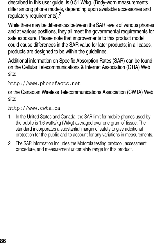  86described in this user guide, is 0.51 W/kg. (Body-worn measurements differ among phone models, depending upon available accessories and regulatory requirements).2While there may be differences between the SAR levels of various phones and at various positions, they all meet the governmental requirements for safe exposure. Please note that improvements to this product model could cause differences in the SAR value for later products; in all cases, products are designed to be within the guidelines.Additional information on Specific Absorption Rates (SAR) can be found on the Cellular Telecommunications &amp; Internet Association (CTIA) Web site:http://www.phonefacts.net or the Canadian Wireless Telecommunications Association (CWTA) Web site:http://www.cwta.ca 1. In the United States and Canada, the SAR limit for mobile phones used by the public is 1.6 watts/kg (W/kg) averaged over one gram of tissue. The standard incorporates a substantial margin of safety to give additional protection for the public and to account for any variations in measurements.2. The SAR information includes the Motorola testing protocol, assessment procedure, and measurement uncertainty range for this product.