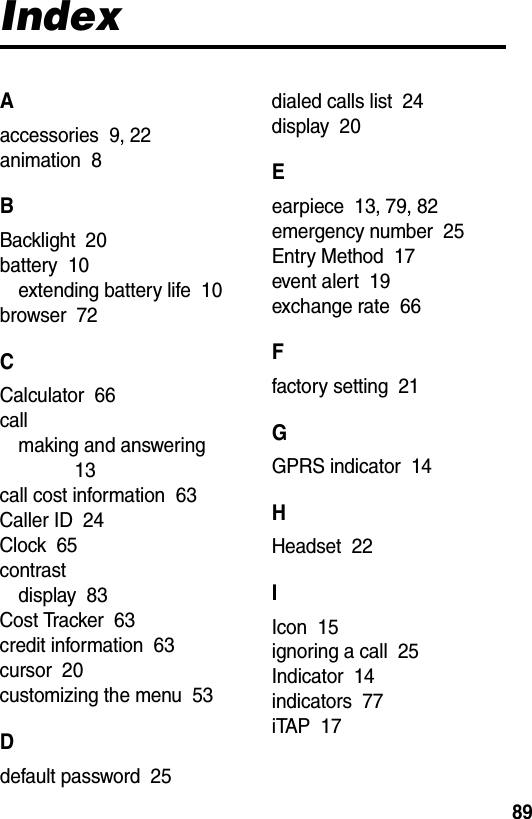  89IndexAaccessories  9, 22animation  8BBacklight  20battery  10extending battery life  10browser  72CCalculator  66callmaking and answering  13call cost information  63Caller ID  24Clock  65contrastdisplay  83Cost Tracker  63credit information  63cursor  20customizing the menu  53Ddefault password  25dialed calls list  24display  20Eearpiece  13, 79, 82emergency number  25Entry Method  17event alert  19exchange rate  66Ffactory setting  21GGPRS indicator  14HHeadset  22IIcon  15ignoring a call  25Indicator  14indicators  77iTAP  17