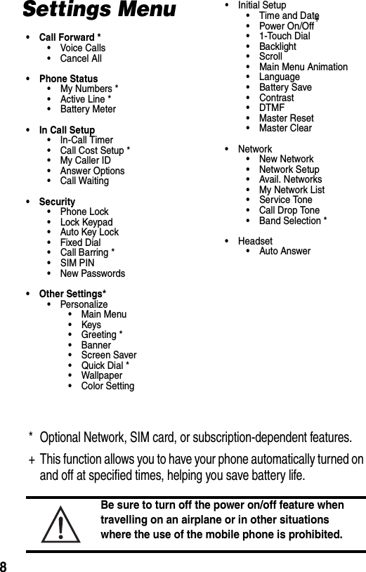  8Settings Menu• Call Forward *•Voice Calls•Cancel All• Phone Status• My Numbers *• Active Line *• Battery Meter• In Call Setup•In-Call Timer• Call Cost Setup *•My Caller ID• Answer Options• Call Waiting• Security• Phone Lock• Lock Keypad• Auto Key Lock• Fixed Dial• Call Barring *• SIM PIN•New Passwords• Other Settings*• Personalize• Main Menu•Keys• Greeting *• Banner• Screen Saver•Quick Dial *• Wallpaper• Color Setting• Initial Setup• Time and Date• Power On/Off+• 1-Touch Dial• Backlight•Scroll• Main Menu Animation • Language• Battery Save• Contrast •DTMF•Master Reset• Master Clear•Network•New Network• Network Setup• Avail. Networks• My Network List• Service Tone• Call Drop Tone• Band Selection *• Headset• Auto Answer* Optional Network, SIM card, or subscription-dependent features.+ This function allows you to have your phone automatically turned on and off at specified times, helping you save battery life. Be sure to turn off the power on/off feature when travelling on an airplane or in other situations where the use of the mobile phone is prohibited.