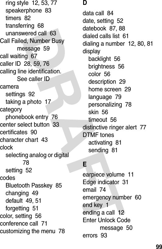 99ring style  12, 53, 77speakerphone  83timers  82transferring  68unanswered call  63Call Failed, Number Busy message  59call waiting  67caller ID  28, 59, 76calling line identification. See caller IDcamerasettings  92taking a photo  17categoryphonebook entry  76center select button  33certificates  90character chart  43clockselecting analog or digital  78setting  52codesBluetooth Passkey  85changing  49default  49, 51forgetting  51color, setting  56conference call  71customizing the menu  78Ddata call  84date, setting  52datebook  87, 88dialed calls list  61dialing a number  12, 80, 81displaybacklight  56brightness  56color  56description  29home screen  29language  79personalizing  78skin  56timeout  56distinctive ringer alert  77DTMF tonesactivating  81sending  81Eearpiece volume  11Edge indicator  31email  74emergency number  60end key  1ending a call  12Enter Unlock Code message  50errors  93