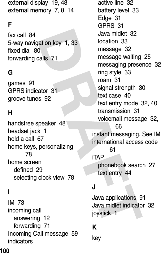 100external display  19, 48external memory  7, 8, 14Ffax call  845-way navigation key  1, 33fixed dial  80forwarding calls  71Ggames  91GPRS indicator  31groove tunes  92Hhandsfree speaker  48headset jack  1hold a call  67home keys, personalizing  78home screendefined  29selecting clock view  78IIM  73incoming callanswering  12forwarding  71Incoming Call message  59indicatorsactive line  32battery level  33Edge  31GPRS  31Java midlet  32location  33message  32message waiting  25messaging presence  32ring style  33roam  31signal strength  30text case  40text entry mode  32, 40transmission  31voicemail message  32, 66instant messaging. See IMinternational access code  61iTAPphonebook search  27text entry  44JJava applications  91Java midlet indicator  32joystick  1Kkey