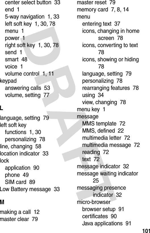 101center select button  33end  15-way navigation  1, 33left soft key  1, 30, 78menu  1power  1right soft key  1, 30, 78send  1smart  48voice  1volume control  1, 11keypadanswering calls  53volume, setting  77Llanguage, setting  79left soft keyfunctions  1, 30personalizing  78line, changing  58location indicator  33lockapplication  90phone  49SIM card  89Low Battery message  33Mmaking a call  12master clear  79master reset  79memory card  7, 8, 14menuentering text  37icons, changing in home screen  78icons, converting to text  78icons, showing or hiding  78language, setting  79personalizing  78rearranging features  78using  34view, changing  78menu key  1messageMMS template  72MMS, defined  22multimedia letter  72multimedia message  72reading  72text  72message indicator  32message waiting indicator  25messaging presence indicator  32micro-browserbrowser setup  91certificates  90Java applications  91