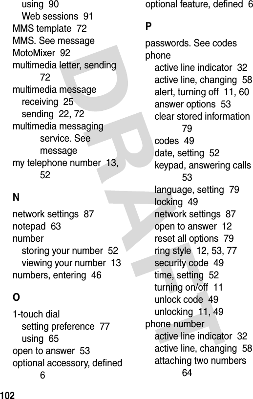 102using  90Web sessions  91MMS template  72MMS. See messageMotoMixer  92multimedia letter, sending  72multimedia messagereceiving  25sending  22, 72multimedia messaging service. See messagemy telephone number  13, 52Nnetwork settings  87notepad  63numberstoring your number  52viewing your number  13numbers, entering  46O1-touch dialsetting preference  77using  65open to answer  53optional accessory, defined  6optional feature, defined  6Ppasswords. See codesphoneactive line indicator  32active line, changing  58alert, turning off  11, 60answer options  53clear stored information  79codes  49date, setting  52keypad, answering calls  53language, setting  79locking  49network settings  87open to answer  12reset all options  79ring style  12, 53, 77security code  49time, setting  52turning on/off  11unlock code  49unlocking  11, 49phone numberactive line indicator  32active line, changing  58attaching two numbers  64