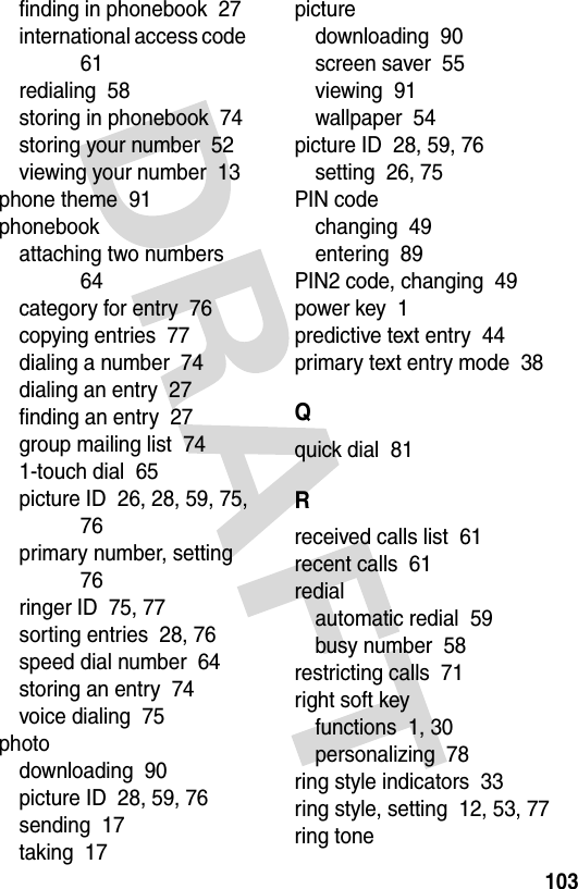 103finding in phonebook  27international access code  61redialing  58storing in phonebook  74storing your number  52viewing your number  13phone theme  91phonebookattaching two numbers  64category for entry  76copying entries  77dialing a number  74dialing an entry  27finding an entry  27group mailing list  741-touch dial  65picture ID  26, 28, 59, 75, 76primary number, setting  76ringer ID  75, 77sorting entries  28, 76speed dial number  64storing an entry  74voice dialing  75photodownloading  90picture ID  28, 59, 76sending  17taking  17picturedownloading  90screen saver  55viewing  91wallpaper  54picture ID  28, 59, 76setting  26, 75PIN codechanging  49entering  89PIN2 code, changing  49power key  1predictive text entry  44primary text entry mode  38Qquick dial  81Rreceived calls list  61recent calls  61redialautomatic redial  59busy number  58restricting calls  71right soft keyfunctions  1, 30personalizing  78ring style indicators  33ring style, setting  12, 53, 77ring tone