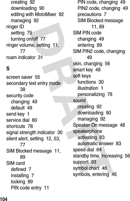 104creating  92downloading  90editing with MotoMixer  92managing  92ringer IDsetting  75turning on/off  77ringer volume, setting  11, 77roam indicator  31Sscreen saver  55secondary text entry mode  38security codechanging  49default  49send key  1service dial  80shortcuts  78signal strength indicator  30silent alert, setting  12, 53, 77SIM Blocked message  11, 89SIM carddefined  7installing  7locking  89PIN code entry  11PIN code, changing  49PIN2 code, changing  49precautions  7SIM Blocked message  11, 89SIM PIN codechanging  49entering  89SIM PIN2 code, changing  49skin, changing  56smart key  48soft keysfunctions  30illustration  1personalizing  78soundcreating  92downloading  90managing  92Speaker On message  48speakerphoneactivating  83automatic answer  83speed dial  64standby time, increasing  56support  93symbol chart  46symbols, entering  46