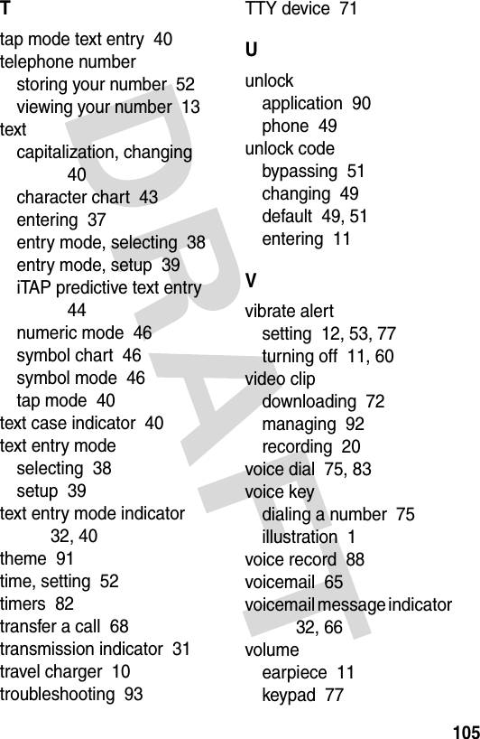 105Ttap mode text entry  40telephone numberstoring your number  52viewing your number  13textcapitalization, changing  40character chart  43entering  37entry mode, selecting  38entry mode, setup  39iTAP predictive text entry  44numeric mode  46symbol chart  46symbol mode  46tap mode  40text case indicator  40text entry modeselecting  38setup  39text entry mode indicator  32, 40theme  91time, setting  52timers  82transfer a call  68transmission indicator  31travel charger  10troubleshooting  93TTY device  71Uunlockapplication  90phone  49unlock codebypassing  51changing  49default  49, 51entering  11Vvibrate alertsetting  12, 53, 77turning off  11, 60video clipdownloading  72managing  92recording  20voice dial  75, 83voice keydialing a number  75illustration  1voice record  88voicemail  65voicemail message indicator  32, 66volumeearpiece  11keypad  77