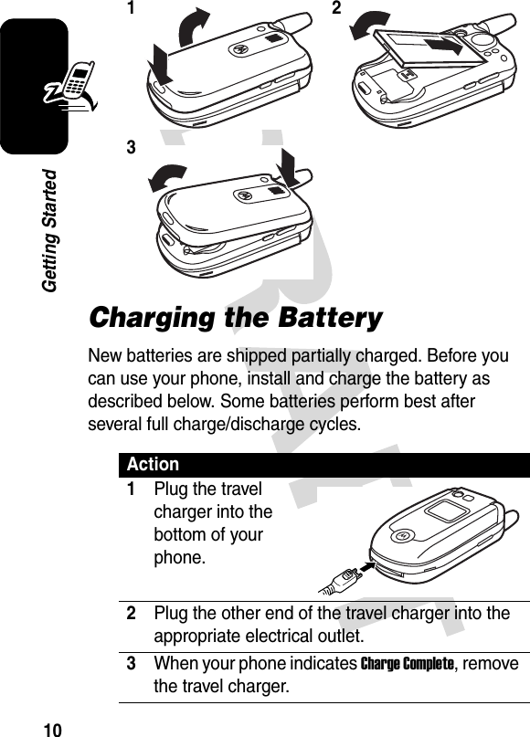 10Getting StartedCharging the BatteryNew batteries are shipped partially charged. Before you can use your phone, install and charge the battery as described below. Some batteries perform best after several full charge/discharge cycles. 123Action1Plug the travel charger into the bottom of your phone.2Plug the other end of the travel charger into the appropriate electrical outlet.3When your phone indicates Charge Complete, remove the travel charger.