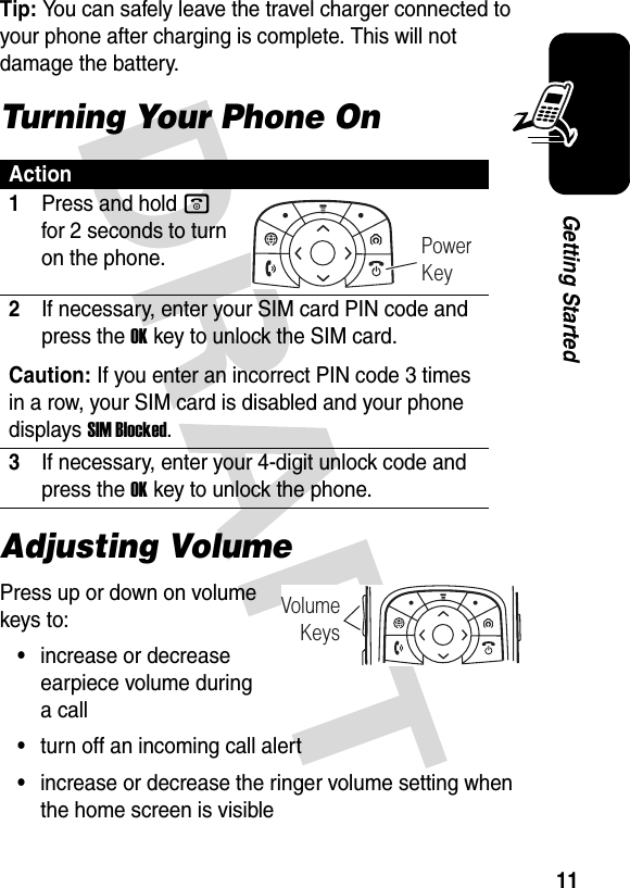 11Getting StartedTip: You can safely leave the travel charger connected to your phone after charging is complete. This will not damage the battery.Turning Your Phone OnAdjusting VolumePress up or down on volume keys to:•increase or decrease earpiece volume during a call•turn off an incoming call alert•increase or decrease the ringer volume setting when the home screen is visibleAction1Press and hold o for 2 seconds to turn on the phone.2If necessary, enter your SIM card PIN code and press the OKkey to unlock the SIM card.Caution: If you enter an incorrect PIN code 3 times in a row, your SIM card is disabled and your phone displays SIM Blocked.3If necessary, enter your 4-digit unlock code and press the OKkey to unlock the phone.Power KeyVolumeKeys