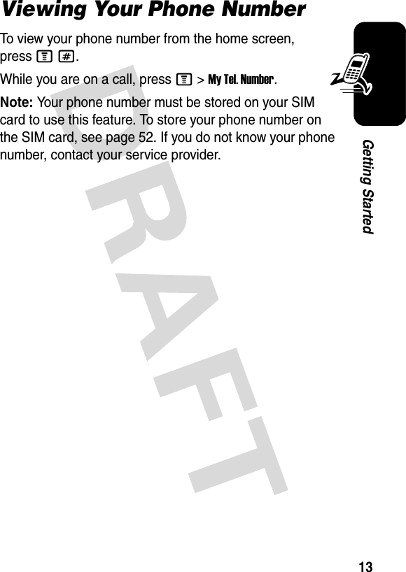 13Getting StartedViewing Your Phone NumberTo view your phone number from the home screen, press M#.While you are on a call, press M&gt;My Tel. Number.Note: Your phone number must be stored on your SIM card to use this feature. To store your phone number on the SIM card, see page 52. If you do not know your phone number, contact your service provider.