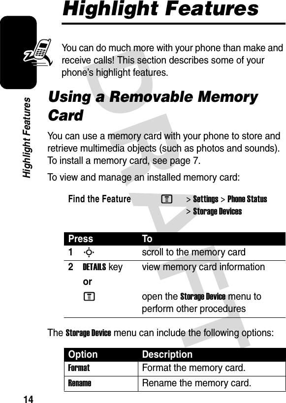 14Highlight FeaturesHighlight FeaturesYou can do much more with your phone than make and receive calls! This section describes some of your phone’s highlight features.Using a Removable Memory CardYou can use a memory card with your phone to store and retrieve multimedia objects (such as photos and sounds). To install a memory card, see page 7.To view and manage an installed memory card:The Storage Device menu can include the following options:Find the FeatureM&gt;Settings &gt;Phone Status &gt;Storage DevicesPress To1Sscroll to the memory card2DETAILSkey view memory card informationorMopen the Storage Device menu to perform other proceduresOption DescriptionFormatFormat the memory card.RenameRename the memory card.