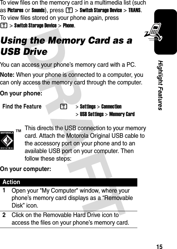 15Highlight FeaturesTo view files on the memory card in a multimedia list (such as Pictures or Sounds), press M&gt;Switch Storage Device&gt;TRANS. To view files stored on your phone again, press M&gt;Switch Storage Device&gt;Phone.Using the Memory Card as a USB DriveYou can access your phone’s memory card with a PC. Note: When your phone is connected to a computer, you can only access the memory card through the computer.On your phone:This directs the USB connection to your memory card. Attach the Motorola Original USB cable to the accessory port on your phone and to an available USB port on your computer. Then follow these steps:On your computer:Find the FeatureM&gt;Settings &gt;Connection &gt;USB Settings &gt;Memory CardAction1Open your &quot;My Computer&quot; window, where your phone’s memory card displays as a “Removable Disk” icon.2Click on the Removable Hard Drive icon to access the files on your phone’s memory card.