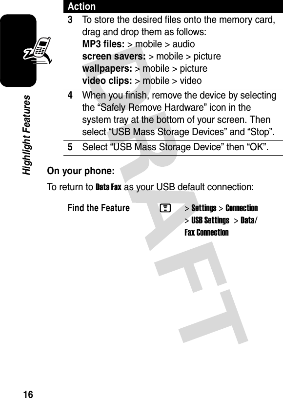 16Highlight FeaturesOn your phone:To return to Data Fax as your USB default connection:3To store the desired files onto the memory card, drag and drop them as follows: MP3 files:&gt; mobile &gt; audio screen savers:&gt;mobile&gt;picture wallpapers:&gt; mobile &gt; picture video clips:&gt; mobile &gt; video4When you finish, remove the device by selecting the “Safely Remove Hardware” icon in the system tray at the bottom of your screen. Then select “USB Mass Storage Devices” and “Stop”.5Select “USB Mass Storage Device” then “OK”.Find the FeatureM&gt;Settings &gt;Connection &gt;USB Settings  &gt;Data/Fax ConnectionAction