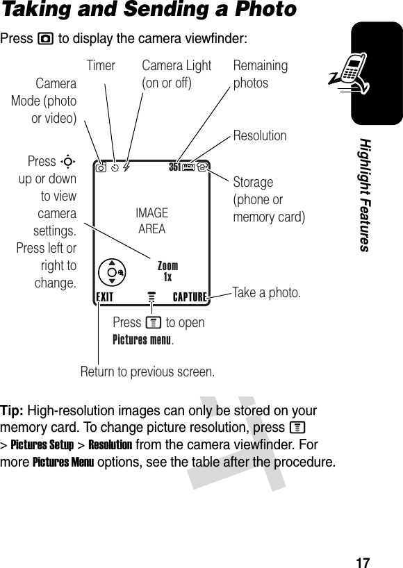 17Highlight FeaturesTaking and Sending a PhotoPress j to display the camera viewfinder:Tip: High-resolution images can only be stored on your memory card. To change picture resolution, press M &gt;Pictures Setup &gt;Resolution from the camera viewfinder. For more Pictures Menu options, see the table after the procedure.351Press S        up or down to view camera settings. Press left or right to change. Take a photo.Press M to open Pictures menu.CAPTUREEXITZoom1xIMAGEAREAReturn to previous screen.Camera Mode (photo or video)Camera Light (on or off)ResolutionRemaining photosStorage (phone or memory card)Timer