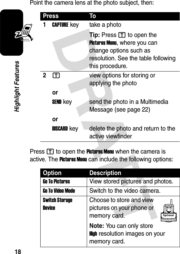 18Highlight FeaturesPoint the camera lens at the photo subject, then:Press M to open the Pictures Menu when the camera is active. The Pictures Menu can include the following options:Press To1CAPTUREkey take a photoTip: Press M to open the Pictures Menu, where you can change options such as resolution. See the table following this procedure.2Mview options for storing or applying the photoorSENDkey send the photo in a Multimedia Message (see page 22)orDISCARDkey delete the photo and return to the active viewfinderOption DescriptionGo To PicturesView stored pictures and photos.Go To Video ModeSwitch to the video camera.Switch Storage DeviceChoose to store and view pictures on your phone or memory card.Note: You can only store High resolution images on your memory card.