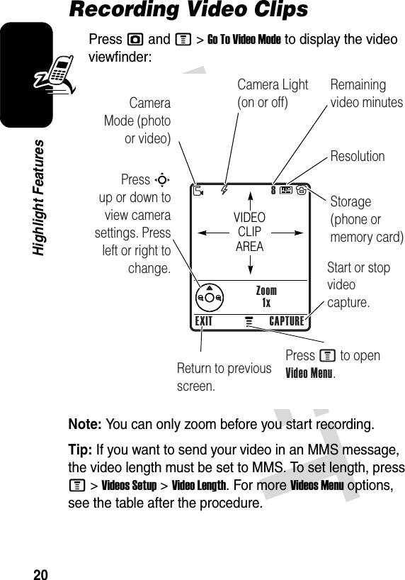 20Highlight FeaturesRecording Video ClipsPress j and M&gt;Go To Video Mode to display the video viewfinder:Note: You can only zoom before you start recording.Tip: If you want to send your video in an MMS message, the video length must be set to MMS. To set length, press M &gt;Videos Setup &gt;Video Length. For more Videos Menu options, see the table after the procedure.040864a8Zoom1xPress S        up or down to view camera settings. Press left or right to change.Return to previous screen.Start or stop video capture.Press M to open Video Menu.VIDEO CLIP AREAEXIT CAPTURECamera Mode (photo or video)Camera Light (on or off)ResolutionRemaining video minutesStorage (phone or memory card)