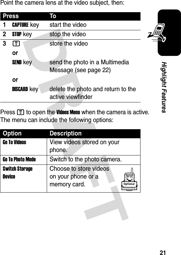 21Highlight FeaturesPoint the camera lens at the video subject, then:Press M to open the Videos Menu when the camera is active. The menu can include the following options:Press To1CAPTURE key start the video2STOP key stop the video3Mstore the videoorSENDkey send the photo in a Multimedia Message (see page 22)orDISCARDkey delete the photo and return to the active viewfinderOption DescriptionGo To VideosView videos stored on your phone.Go To Photo ModeSwitch to the photo camera.Switch Storage DeviceChoose to store videos on your phone or a memory card.