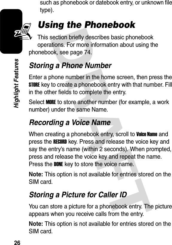 26Highlight Featuressuch as phonebook or datebook entry, or unknown file type). Using the PhonebookThis section briefly describes basic phonebook operations. For more information about using the phonebook, see page 74.Storing a Phone NumberEnter a phone number in the home screen, then press the STOREkey to create a phonebook entry with that number. Fill in the other fields to complete the entry.Select MORE to store another number (for example, a work number) under the same Name.Recording a Voice NameWhen creating a phonebook entry, scroll to Voice Name and press the RECORDkey. Press and release the voice key and say the entry’s name (within 2 seconds). When prompted, press and release the voice key and repeat the name. Press the DONEkey to store the voice name.Note: This option is not available for entries stored on the SIM card.Storing a Picture for Caller IDYou can store a picture for a phonebook entry. The picture appears when you receive calls from the entry.Note: This option is not available for entries stored on the SIM card.