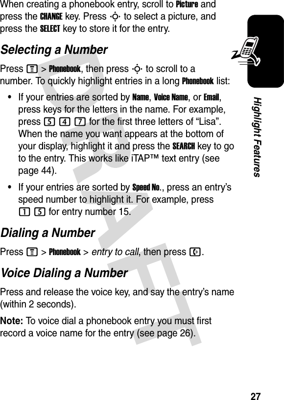 27Highlight FeaturesWhen creating a phonebook entry, scroll to Picture and press the CHANGEkey. Press S to select a picture, and press the SELECTkey to store it for the entry.Selecting a NumberPress M &gt;Phonebook, then press S to scroll to a number. To quickly highlight entries in a long Phonebook list:•If your entries are sorted by Name, Voice Name, or Email, press keys for the letters in the name. For example, press 547 for the first three letters of “Lisa”. When the name you want appears at the bottom of your display, highlight it and press the SEARCH key to go to the entry. This works like iTAP™ text entry (see page 44).•If your entries are sorted by Speed No., press an entry’s speed number to highlight it. For example, press 15 for entry number 15.Dialing a NumberPress M &gt;Phonebook &gt; entry to call,thenpressn.Voice Dialing a NumberPress and release the voice key, and say the entry’s name (within 2 seconds).Note: To voice dial a phonebook entry you must first record a voice name for the entry (see page 26).