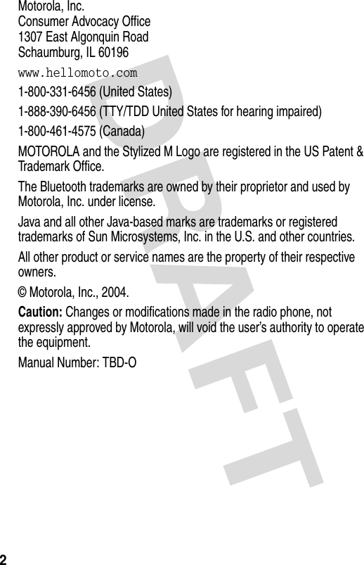 2 Motorola, Inc.Consumer Advocacy Office1307 East Algonquin RoadSchaumburg, IL 60196www.hellomoto.com1-800-331-6456 (United States)1-888-390-6456 (TTY/TDD United States for hearing impaired)1-800-461-4575 (Canada)MOTOROLA and the Stylized M Logo are registered in the US Patent &amp; Trademark Office.The Bluetooth trademarks are owned by their proprietor and used by Motorola, Inc. under license.Java and all other Java-based marks are trademarks or registered trademarks of Sun Microsystems, Inc. in the U.S. and other countries.All other product or service names are the property of their respective owners.© Motorola, Inc., 2004.Caution: Changes or modifications made in the radio phone, not expressly approved by Motorola, will void the user’s authority to operate the equipment.Manual Number: TBD-O