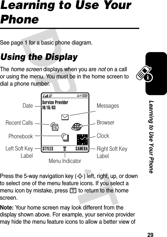 29Learning to Use Your PhoneLearning to Use Your PhoneSee page 1 for a basic phone diagram.Using the DisplayThe home screen displays when you are not on a call or using the menu. You must be in the home screen to dial a phone number.Press the 5-way navigation key (S) left, right, up, or down to select one of the menu feature icons. If you select a menu icon by mistake, press o to return to the home screen.Note: Your home screen may look different from the display shown above. For example, your service provider may hide the menu feature icons to allow a better view of enàs—Date MessagesBrowserClockRight Soft Key LabelMenu IndicatorRecent CallsPhonebookLeft Soft Key LabelService Provider10/15/03STYLES CAMERA