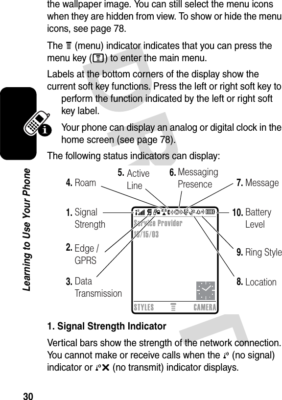 30Learning to Use Your Phonethe wallpaper image. You can still select the menu icons when they are hidden from view. To show or hide the menu icons, see page 78.The H (menu) indicator indicates that you can press the menu key (M) to enter the main menu.Labels at the bottom corners of the display show the current soft key functions. Press the left or right soft key to perform the function indicated by the left or right soft key label.Your phone can display an analog or digital clock in the home screen (see page 78).The following status indicators can display:1. Signal Strength IndicatorVertical bars show the strength of the network connection. You cannot make or receive calls when the 0 (no signal) indicator or 0&gt; (no transmit) indicator displays.  2.1.6.7.10.3.4.5.9.8.Data TransmissionSignal StrengthRoam ActiveLineMessagingPresence MessageBatteryLevelRing StyleLocationSTYLES CAMERAService Provider10/15/03Edge / GPRS