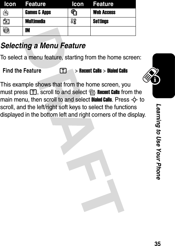 35Learning to Use Your PhoneSelecting a Menu FeatureTo select a menu feature, starting from the home screen:This example shows that from the home screen, you must press M, scroll to and select sRecent Calls from the main menu, then scroll to and select Dialed Calls. Press S to scroll, and the left/right soft keys to select the functions displayed in the bottom left and right corners of the display.QGames &amp; Apps  áWeb Access hMultimedia wSettingsãIMFind the FeatureM&gt;Recent Calls &gt;Dialed Calls Icon Feature  Icon Feature