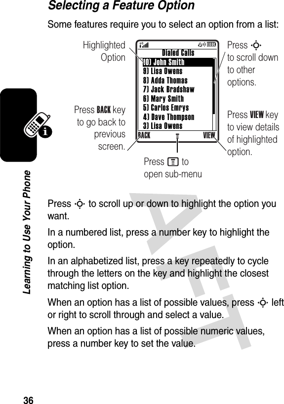 36Learning to Use Your PhoneSelecting a Feature OptionSome features require you to select an option from a list:Press S to scroll up or down to highlight the option you want.In a numbered list, press a number key to highlight the option.In an alphabetized list, press a key repeatedly to cycle through the letters on the key and highlight the closest matching list option.When an option has a list of possible values, press S left or right to scroll through and select a value.When an option has a list of possible numeric values, press a number key to set the value.Highlighted OptionPress BACK key to go back to previous screen.Press S        to scroll down to other options.          Dialed Calls10) John Smith9) Lisa Owens8) Adda Thomas7) Jack Bradshaw6) Mary Smith5) Carlos Emrys4) Dave Thompson3) Lisa OwensBACK VIEWGPress VIEW key to view details of highlighted option.Press M to open sub-menu