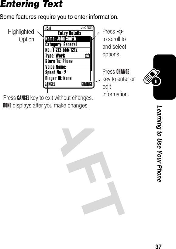 37Learning to Use Your PhoneEntering TextSome features require you to enter information.           Entry DetailsName: John SmithCategory: GeneralNo.: 1-212-555-1212Type: WorkStore To: PhoneVoice Name:Speed No.: 2Ringer ID: NoneCANCEL CHANGE$Highlighted OptionPress CHANGE key to enter or edit information.Press S        to scroll to and select options.Press CANCEL key to exit without changes. DONE displays after you make changes.