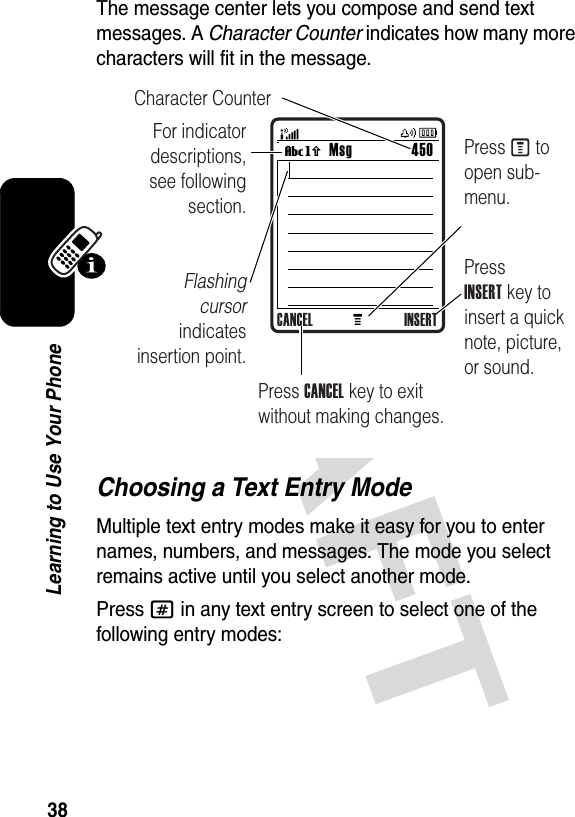 38Learning to Use Your PhoneThe message center lets you compose and send text messages. A Character Counter indicates how many more characters will fit in the message. Choosing a Text Entry ModeMultiple text entry modes make it easy for you to enter names, numbers, and messages. The mode you select remains active until you select another mode.Press # in any text entry screen to select one of the following entry modes:MMsg 450Vh For indicator descriptions, see following section.Flashing cursor indicates insertion point.Press INSERT key to insert a quick note, picture, or sound.Character CounterPress M to open sub-menu.Press CANCEL key to exit without making changes.CANCEL INSERT